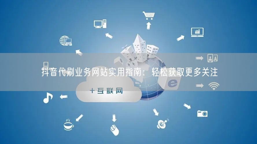 抖音代刷业务网站实用指南：轻松获取更多关注