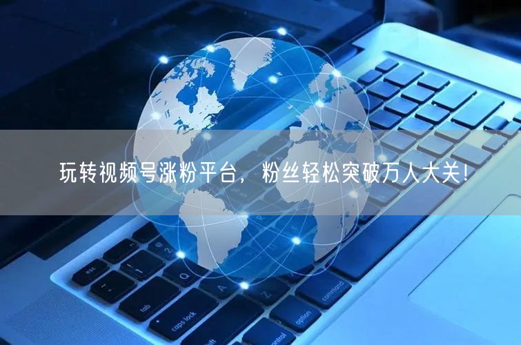 玩转视频号涨粉平台，粉丝轻松突破万人大关！