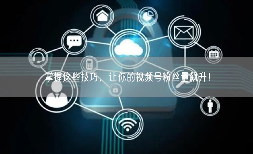 掌握这些技巧，让你的视频号粉丝量飙升！