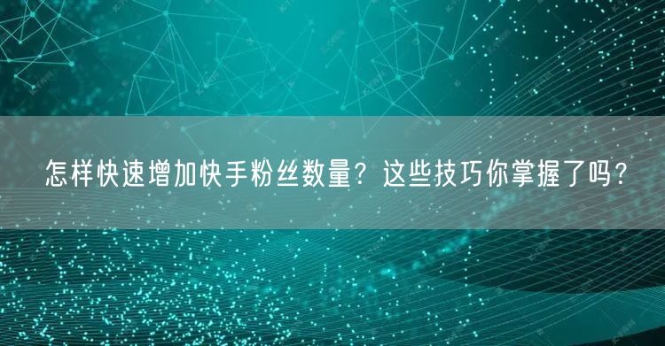 怎样快速增加快手粉丝数量?这些技巧你掌握了吗?