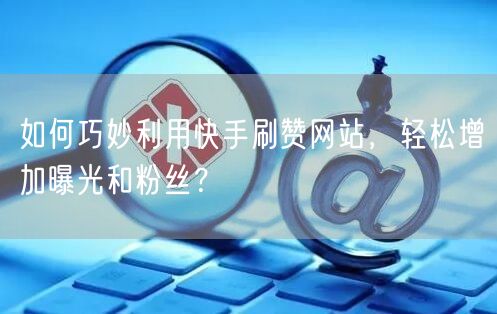 如何巧妙利用快手刷赞网站,轻松增加曝光和粉丝?
