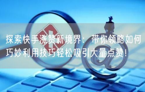 探索快手涨赞新境界:带你领略如何巧妙利用技巧轻松吸引大量点赞!