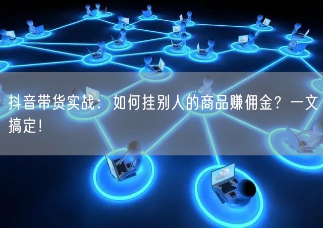 抖音带货实战:如何挂别人的商品赚佣金?一文搞定!