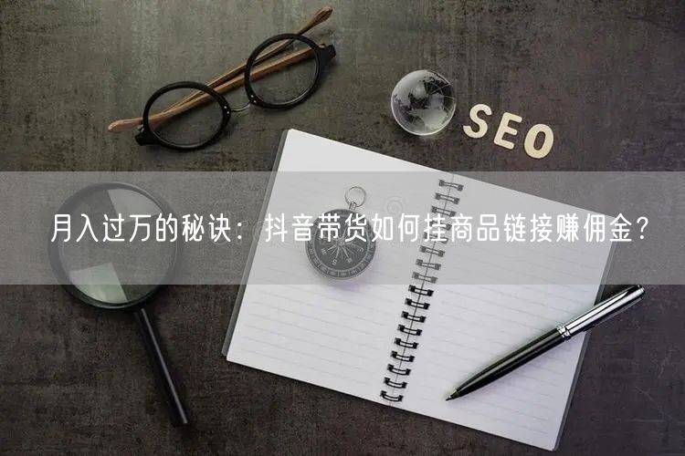 月入过万的秘诀:抖音带货如何挂商品链接赚佣金?