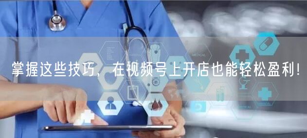 掌握这些技巧,在视频号上开店也能轻松盈利!