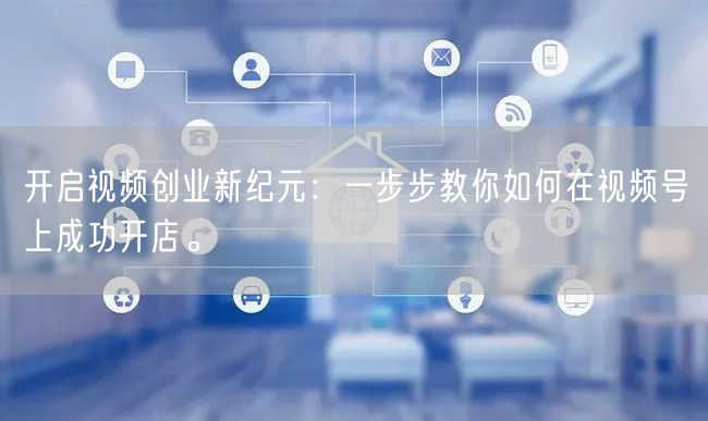 开启视频创业新纪元:一步步教你如何在视频号上成功开店。