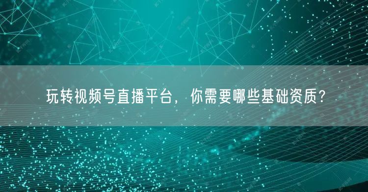 玩转视频号直播平台,你需要哪些基础资质?