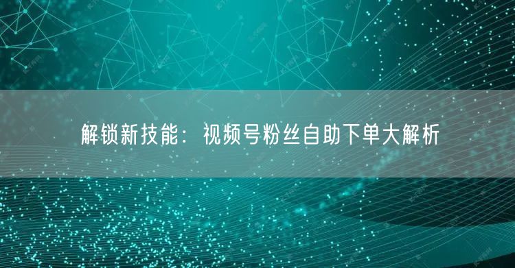 解锁新技能：视频号粉丝自助下单大解析