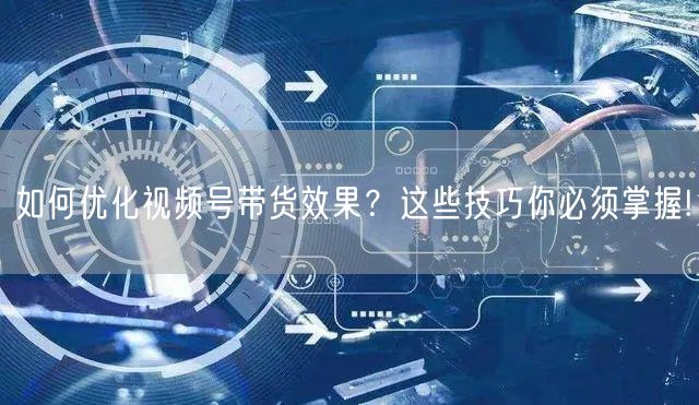 如何优化视频号带货效果？这些技巧你必须掌握!